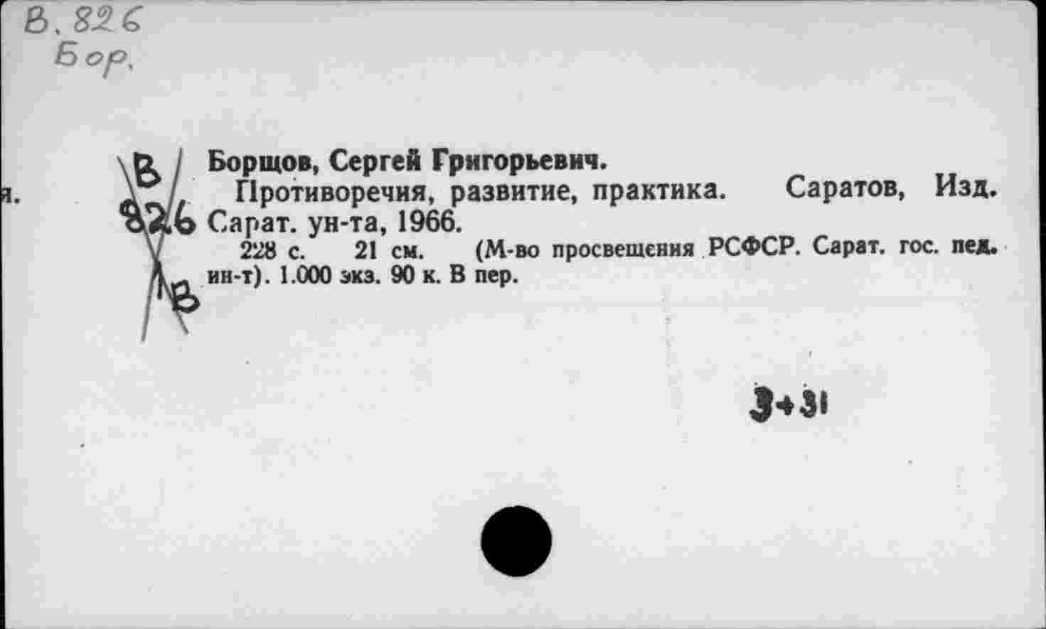 ﻿I Бортов, Сергей Григорьевич.
/ Противоречия, развитие, практика. Саратов, Изд. о Сарат. ун-та, 1966.
228 с. 21 см. (М-во просвещения РСФСР. Сарат. гос. пед. и ин-т). 1.000 экз. 90 к. В пер.
3*31